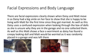 Facial Expressions and Body Language
There are facial expressions clearly shown when Daisy and Matt move
in as Daisy had a big smile on her face to show that she is happy to be
living with Matt for the first time since they got married. As well as this
Daisy uses a confused expression when looking through the box of dolls
as she is unsure why they are in the garage and no one collected them.
As well as this Matt shows a face a worriment as daisy has found a
creepy looking doll and Matt would be worried as it was randomly
placed in a garage and was left there
 