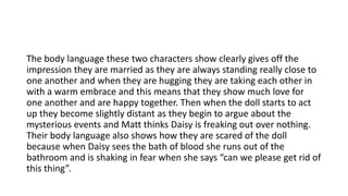 The body language these two characters show clearly gives off the
impression they are married as they are always standing really close to
one another and when they are hugging they are taking each other in
with a warm embrace and this means that they show much love for
one another and are happy together. Then when the doll starts to act
up they become slightly distant as they begin to argue about the
mysterious events and Matt thinks Daisy is freaking out over nothing.
Their body language also shows how they are scared of the doll
because when Daisy sees the bath of blood she runs out of the
bathroom and is shaking in fear when she says “can we please get rid of
this thing”.
 