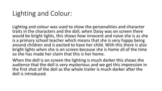 Lighting and Colour:
Lighting and colour was used to show the personalities and character
traits in the characters and the doll, when Daisy was on screen there
would be bright lights, this shows how innocent and naive she is as she
is a primary school teacher which means that she is very happy being
around children and is excited to have her child. With this there is also
bright lights when she is on screen because she is home all of the time
so she has made her claim that this is her home.
When the doll is on screen the lighting is much darker this shows the
audience that the doll is very mysterious and we get this impression in
the first shot of the doll as the whole trailer is much darker after the
doll is introduced.
 