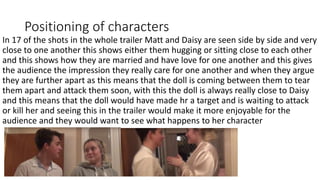 Positioning of characters
In 17 of the shots in the whole trailer Matt and Daisy are seen side by side and very
close to one another this shows either them hugging or sitting close to each other
and this shows how they are married and have love for one another and this gives
the audience the impression they really care for one another and when they argue
they are further apart as this means that the doll is coming between them to tear
them apart and attack them soon, with this the doll is always really close to Daisy
and this means that the doll would have made hr a target and is waiting to attack
or kill her and seeing this in the trailer would make it more enjoyable for the
audience and they would want to see what happens to her character
 