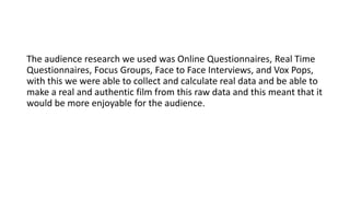 The audience research we used was Online Questionnaires, Real Time
Questionnaires, Focus Groups, Face to Face Interviews, and Vox Pops,
with this we were able to collect and calculate real data and be able to
make a real and authentic film from this raw data and this meant that it
would be more enjoyable for the audience.
 