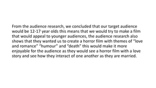 From the audience research, we concluded that our target audience
would be 12-17 year olds this means that we would try to make a film
that would appeal to younger audiences, the audience research also
shows that they wanted us to create a horror film with themes of “love
and romance” “humour” and “death” this would make it more
enjoyable for the audience as they would see a horror film with a love
story and see how they interact of one another as they are married.
 