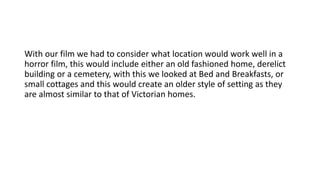 With our film we had to consider what location would work well in a
horror film, this would include either an old fashioned home, derelict
building or a cemetery, with this we looked at Bed and Breakfasts, or
small cottages and this would create an older style of setting as they
are almost similar to that of Victorian homes.
 