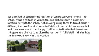 We also had to consider the location of where we were filming. The
school owns a cottage in Wales, this would have been a promising
location but with the school not allowing us up there to film it made it
difficult, then we found a house in Kidderminster which was occupied
and they were more than happy to allow us to film in their home and
this gave us a chance to explore the location in full detail and plan how
the film would work in this location.
 