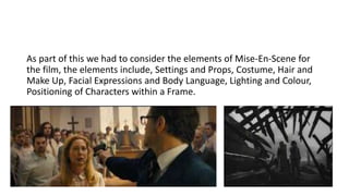 As part of this we had to consider the elements of Mise-En-Scene for
the film, the elements include, Settings and Props, Costume, Hair and
Make Up, Facial Expressions and Body Language, Lighting and Colour,
Positioning of Characters within a Frame.
 