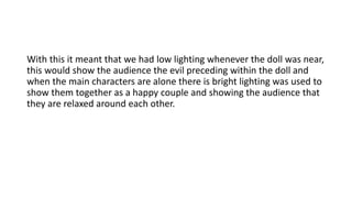 With this it meant that we had low lighting whenever the doll was near,
this would show the audience the evil preceding within the doll and
when the main characters are alone there is bright lighting was used to
show them together as a happy couple and showing the audience that
they are relaxed around each other.
 