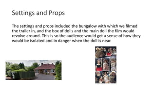 Settings and Props
The settings and props included the bungalow with which we filmed
the trailer in, and the box of dolls and the main doll the film would
revolve around. This is so the audience would get a sense of how they
would be isolated and in danger when the doll is near.
 