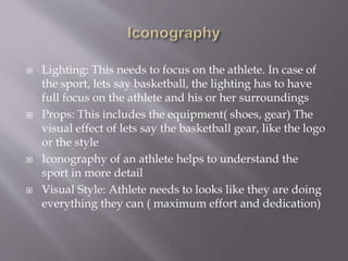  Lighting: This needs to focus on the athlete. In case of
the sport, lets say basketball, the lighting has to have
full focus on the athlete and his or her surroundings
 Props: This includes the equipment( shoes, gear) The
visual effect of lets say the basketball gear, like the logo
or the style
 Iconography of an athlete helps to understand the
sport in more detail
 Visual Style: Athlete needs to looks like they are doing
everything they can ( maximum effort and dedication)
 