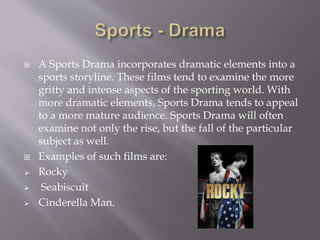 A Sports Drama incorporates dramatic elements into a
sports storyline. These films tend to examine the more
gritty and intense aspects of the sporting world. With
more dramatic elements, Sports Drama tends to appeal
to a more mature audience. Sports Drama will often
examine not only the rise, but the fall of the particular
subject as well.
 Examples of such films are:
 Rocky
 Seabiscuit
 Cinderella Man.
 