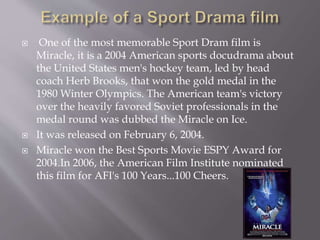  One of the most memorable Sport Dram film is
Miracle, it is a 2004 American sports docudrama about
the United States men's hockey team, led by head
coach Herb Brooks, that won the gold medal in the
1980 Winter Olympics. The American team's victory
over the heavily favored Soviet professionals in the
medal round was dubbed the Miracle on Ice.
 It was released on February 6, 2004.
 Miracle won the Best Sports Movie ESPY Award for
2004.In 2006, the American Film Institute nominated
this film for AFI's 100 Years...100 Cheers.
 