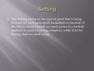  The Setting varies on the type of sport that is being
focused on, such as football, basketball or baseball. If
the film is about football we need access to a football
stadium or court ( training complex), while if its for
Boxing then we need a ring.
 