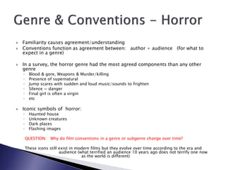  Familiarity causes agreement/understanding
 Conventions function as agreement between: author + audience (for what to
expect in a genre)
 In a survey, the horror genre had the most agreed components than any other
genre
◦ Blood & gore, Weapons & Murder/killing
◦ Presence of supernatural
◦ Jump scares with sudden and loud music/sounds to frighten
◦ Silence = danger
◦ Final girl is often a virgin
◦ etc
 Iconic symbols of horror:
◦ Haunted house
◦ Unknown creatures
◦ Dark places
◦ Flashing images
QUESTION: Why do film conventions in a genre or subgenre change over time?
These icons still exist in modern films but they evolve over time according to the era and
audience (what terrified an audience 10 years ago does not terrify one now
as the world is different)
 