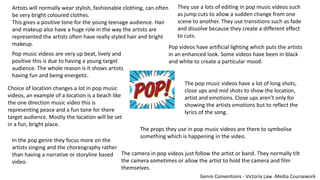 Artists will normally wear stylish, fashionable clothing, can often
be very bright coloured clothes.
This gives a positive tone for the young teenage audience. Hair
and makeup also have a huge role in the way the artists are
represented the artists often have really styled hair and bright
makeup.
Choice of location changes a lot in pop music
videos, an example of a location is a beach like
the one direction music video this is
representing peace and a fun tone for there
target audience. Mostly the location will be set
in a fun, bright place.
In the pop genre they focus more on the
artists singing and the choreography rather
than having a narrative or storyline based
video.
Pop music videos are very up beat, lively and
positive this is due to having a young target
audience. The whole reason is it shows artists
having fun and being energetic.
They use a lots of editing in pop music videos such
as jump cuts to allow a sudden change from one
scene to another. They use transitions such as fade
and dissolve because they create a different effect
to cuts.
Pop videos have artificial lighting which puts the artists
in an enhanced look. Some videos have been in black
and white to create a particular mood.
The pop music videos have a lot of long shots,
close ups and mid shots to show the location,
artist and emotions. Close ups aren’t only for
showing the artists emotions but to reflect the
lyrics of the song.
The camera in pop videos just follow the artist or band. They normally tilt
the camera sometimes or allow the artist to hold the camera and film
themselves.
The props they use in pop music videos are there to symbolise
something which is happening in the video.
Genre Conventions - Victoria Law -Media Coursework
 