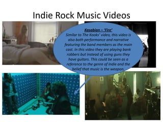 Indie Rock Music Videos
Kasabian – ‘Fire’
Similar to The Kooks’ video, this video is
also both performance and narrative
featuring the band members as the main
cast. In this video they are playing bank
robbers but instead of using guns they
have guitars. This could be seen as a
reference to the genre of Indie and the
belief that music is the weapon.

 