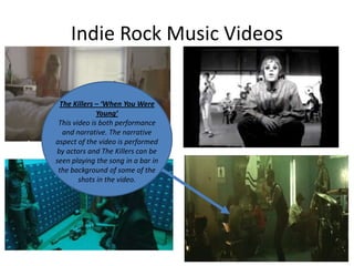 Indie Rock Music Videos

The Killers – ‘When You Were
Young’
This video is both performance
and narrative. The narrative
aspect of the video is performed
by actors and The Killers can be
seen playing the song in a bar in
the background of some of the
shots in the video.

 