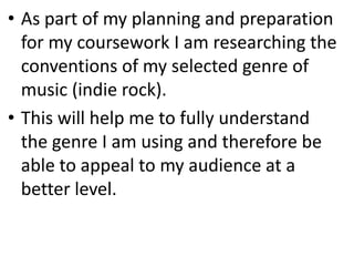• As part of my planning and preparation
for my coursework I am researching the
conventions of my selected genre of
music (indie rock).
• This will help me to fully understand
the genre I am using and therefore be
able to appeal to my audience at a
better level.

 
