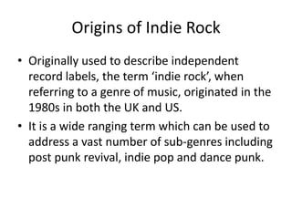Origins of Indie Rock
• Originally used to describe independent
record labels, the term ‘indie rock’, when
referring to a genre of music, originated in the
1980s in both the UK and US.
• It is a wide ranging term which can be used to
address a vast number of sub-genres including
post punk revival, indie pop and dance punk.

 