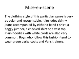 Mise-en-scene
The clothing style of this particular genre is very
popular and recognisable. It includes skinny
jeans accompanied by either a band t-shirt, a
baggy jumper, a checked shirt or a vest top.
Plain hoodies with white cords are also very
common. Boys who follow this fashion tend to
wear green parka coats and Vans trainers.

 