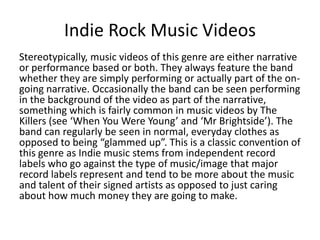Indie Rock Music Videos
Stereotypically, music videos of this genre are either narrative
or performance based or both. They always feature the band
whether they are simply performing or actually part of the ongoing narrative. Occasionally the band can be seen performing
in the background of the video as part of the narrative,
something which is fairly common in music videos by The
Killers (see ‘When You Were Young’ and ‘Mr Brightside’). The
band can regularly be seen in normal, everyday clothes as
opposed to being “glammed up”. This is a classic convention of
this genre as Indie music stems from independent record
labels who go against the type of music/image that major
record labels represent and tend to be more about the music
and talent of their signed artists as opposed to just caring
about how much money they are going to make.

 