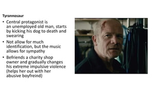 Tyrannosaur
• Central protagonist is
an unemployed old man, starts
by kicking his dog to death and
swearing
• Not allow for much
identification, but the music
allows for sympathy
• Befriends a charity shop
owner and gradually changes
his extreme impulsive violence
(helps her out with her
abusive boyfreind)
 