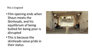 This is England
•Film opening ends when
Shaun meets the
Skinheads, and his
equilibrium of being
bullied for being poor is
disrupted
•This is because the
skinheads value pride in
their status
 