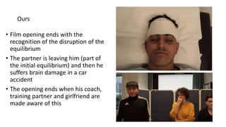 Ours
• Film opening ends with the
recognition of the disruption of the
equilibrium
• The partner is leaving him (part of
the initial equilibrium) and then he
suffers brain damage in a car
accident
• The opening ends when his coach,
training partner and girlfriend are
made aware of this
 