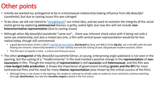 Other points
• Initially we wanted our protagonist to be in a homosexual relationship (taking influence from My Beautiful
Laundrette), but due to casting issues this was cahnged
• To be clear, we did not intend to "straightwash" our initial idea, and we want to maintain the integrity of the social
realist genre by exploring controversial themes in gritty, realist light, but now this will not include non-
heteronormative representation (due to casting issues)
• Although when My beautiful Laundrette "came out"... there was inherent shock value with it being not only a
same-sex relationship, but also a mixed race one, a film with central queer representation would be far less
radical today, though still controversial
• a good demonstration of this is 2017's Call Me By Your Name, distributed by Sony and WB (2 of the Big Six), set in the 80's with the plot
flowing the romantic relationship between a 17 year old boy and and the visiting 24 year old graduate-student assistant, Oliver.
• This film won 12 awards in total - a critical and financial succes
• The other protagonist of My Beautiful Laundrette (Omar, an young, enterprising anglo-pakistani) is not seen in the
opening, but the casting of a '"model minority" in the lead marked a positive change in the representation of non-
caucasians in film. Though the majority of representation is still caucasian and heterosexual, and this film was
a low-budget indie production, it shows the importance of government funding (grants and the BFI) for more
controversial films and the need for more diverse representation (also shown by the critical success of the film).
• Although Omar is not shown in the opening, this maybe an attempt to initially make an audience more inclined to continue watching
(through identification, but also the narrative enigma created in the first scene)
 