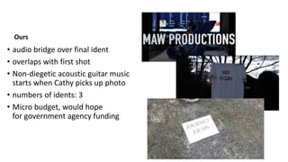 Ours
• audio bridge over final ident
• overlaps with first shot
• Non-diegetic acoustic guitar music
starts when Cathy picks up photo
• numbers of idents: 3
• Micro budget, would hope
for government agency funding
 
