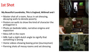 1st Shot
My Beautiful Laundrette, This is England, Withnail and I
• Master shot of a room, focus in set dressing,
decaying walls to denote poverty
• Posters on walls to show the kind of character the
protagonist is
• Photo on bedside table, narrative enigma and
exposition
• Mess left in the room
• MBL had a slight dutch angle to signify that
something is wrong
• Home videos showing boxing prize (Journeyman)
• Panning shots of messy rooms and set dressing
 