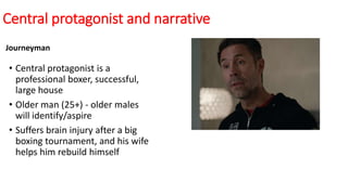 Central protagonist and narrative
Journeyman
• Central protagonist is a
professional boxer, successful,
large house
• Older man (25+) - older males
will identify/aspire
• Suffers brain injury after a big
boxing tournament, and his wife
helps him rebuild himself
 