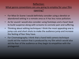 Reflection:
What genre conventions are you going to employ for your film
opening?
• For Mise En Scene I would definitely consider using a derelict or
abandoned setting in a remote area as it has less noise pollution.
• As for sound I would also consider using footsteps and a heart beat
to build suspense along with screams to connote pain and suffering.
• Thinking about editing techniques I think the most appealing one is
jump cuts and short shots to make the audience jump and increase
the feeling of fear they have.
• For Cinematography I think that a hand held camera technique
could aid the realism that is produced by my film which would also
aid the fear of the audience as they begin to empathise with the
protagonist.
 