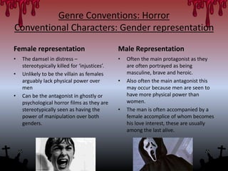 Genre Conventions: Horror
Conventional Characters: Gender representation
Female representation
• The damsel in distress –
stereotypically killed for ‘injustices’.
• Unlikely to be the villain as females
arguably lack physical power over
men
• Can be the antagonist in ghostly or
psychological horror films as they are
stereotypically seen as having the
power of manipulation over both
genders.
Male Representation
• Often the main protagonist as they
are often portrayed as being
masculine, brave and heroic.
• Also often the main antagonist this
may occur because men are seen to
have more physical power than
women.
• The man is often accompanied by a
female accomplice of whom becomes
his love interest, these are usually
among the last alive.
 