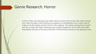 Genre Research: Horror
In horror films, the opening scene often starts out calm and normal, then often turning
into chaos through a short build up of suspense, an establishing shot is often used in
order to set the setting and the time for the audience. This allows atmosphere to build
and this is where the main character(s) are usually introduced. Horror films also often
foreshadow the plot of the rest of the film in the first few minutes of the opening scene.
 