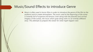 Music/Sound Effects to introduce Genre
 Music is often used in horror films in order to introduce the genre of the film to the
audience and to create atmosphere. The music used at the beginning of the scene
is instantly full of suspense and tension. Even along with the peaceful and normal
imagery of the scenes, the music which goes along with it is an entirely different
story. This attempts to prepare the viewer for what might happen next.
 