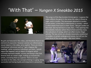 ‘With That’ – Yungen X Sneakbo 2015
This song is of the Rap (London Grime) genre. I suppose the
video reflects the genre in the sense the video is filmed at
night, and in London. The stereotype attached to London
Grime artists, is that they’re delinquents in society – which
is often drawn from lyrics in their music. “We got London on
the track. Got my hat low in a rave, fam…” This opening line
immediately indicates where they’re from and they enjoy
the subculture of raving, which can often involve illegal
activity. The two artists are already reasonably established
in London, in certain underground scenes, but still are the
main focus of the music video – like most videos.
No girls are featured in this video, and therefore there is no
element of voyeurism. However women are referenced as
sexual objects in the video, lyrics explicit. There are minor
intertextual references such as “I got a Segway like
madting”, while numerous individuals use them. I would
argue that Segway’s are an object of zeitgeist which
currently represent wealth, success and being in the click.
Several shots at a lower angle, looking up towards the
artists, connoting them as superior. There is no real
narrative to the video, the concept of being in a gang, being
successful and having loyalty and enjoyment is presented.
 