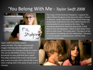 ‘You Belong With Me - Taylor Swift 2008
This song is of the American Pop genre. I suppose the
video reflects the genre in the sense the video is filmed
in America, using a stereotypical high school entourage,
presenting a mainstream love story, which lyrically and
intertextually link very heavily to the story. The
stereotype attached to American pop artists, is that
they’re cute and appealing – which is often drawn from
lyrics in their music. “It’s a love story”. The idea is of the
less popular triumphing over the materialistic. The artist
is already globally established but is still the main
attention in the video.
Taylor swift is at times viewed
voyeuristically. This video contractually
images intertextually throughout with
almost every lyric being pictured on screen.
This can be identified in lyrics; ‘You’re on
the phone to your girlfriend she’s upset’.
The video narrative like much mainstream
pop is very accurate and is almost like a love
story is being told in the space of just over 3
minutes.
 