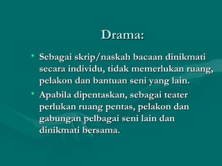 Drama:
• Sebagai skrip/naskah bacaan dinikmati
  secara individu, tidak memerlukan ruang,
  pelakon dan bantuan seni yang lain.
• Apabila dipentaskan, sebagai teater
  perlukan ruang pentas, pelakon dan
  gabungan pelbagai seni lain dan
  dinikmati bersama.
 
