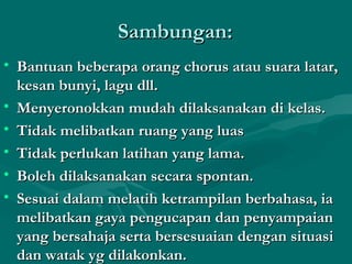Sambungan:
• Bantuan beberapa orang chorus atau suara latar,
  kesan bunyi, lagu dll.
• Menyeronokkan mudah dilaksanakan di kelas.
• Tidak melibatkan ruang yang luas
• Tidak perlukan latihan yang lama.
• Boleh dilaksanakan secara spontan.
• Sesuai dalam melatih ketrampilan berbahasa, ia
  melibatkan gaya pengucapan dan penyampaian
  yang bersahaja serta bersesuaian dengan situasi
  dan watak yg dilakonkan.
 