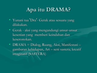 Apa itu DRAMA?
• Yunani tua ‘Dra’- Gerak atau sesuatu yang
  dilakukan.
• Gerak - aksi yang mengandungi unsur-unsur
  kesenian yang memberi keindahan dan
  keseronokan.
• DRAMA = Dialog, Ruang, Aksi, Manifestasi –
  gambaran kehidupan, Art – seni sastera; kreatif
  imaginatif (SASTERA)
 