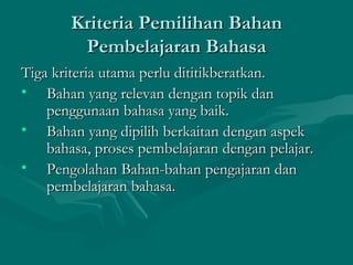 Kriteria Pemilihan Bahan
        Pembelajaran Bahasa
Tiga kriteria utama perlu dititikberatkan.
• Bahan yang relevan dengan topik dan
    penggunaan bahasa yang baik.
• Bahan yang dipilih berkaitan dengan aspek
    bahasa, proses pembelajaran dengan pelajar.
• Pengolahan Bahan-bahan pengajaran dan
    pembelajaran bahasa.
 