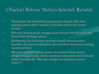 Objektif Bahasa Melayu Sekolah Rendah
•     Mendengar dan memahami pengucapan dengan teliti serta
      menghayatinya dalam konteks perbualan harian dan situasi
      formal;
•     Bertutur dengan petah menggunakan sebutan dan intonasi yang
      betul dalam pelbagai situasi;
•     Berbincang dan berkongsi pendapat untuk menyelesaikan
      masalah, mencapai persetujuan, dan membuat keputusan tentang
      sesuatu perkara;
•     Membaca pelbagai bahan sastera dan bahan bukan sastera
      dengan menggunakan teknik membaca yang sesuai dan berkesan
      untuk memperoleh ilmu dan memproses maklumat secara
      kritis;***
 
