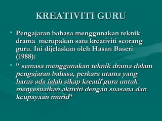 KREATIVITI GURU
• Pengajaran bahasa menggunakan teknik
  drama merupakan satu kreativiti seorang
  guru. Ini dijelaskan oleh Hasan Baseri
  (1988):
• ” semasa menggunakan teknik drama dalam
  pengajaran bahasa, perkara utama yang
  harus ada ialah sikap kreatif guru untuk
  menyesuaikan aktiviti dengan suasana dan
  keupayaan murid”
 