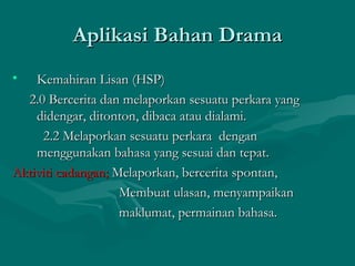 Aplikasi Bahan Drama
•   Kemahiran Lisan (HSP)
  2.0 Bercerita dan melaporkan sesuatu perkara yang
    didengar, ditonton, dibaca atau dialami.
     2.2 Melaporkan sesuatu perkara dengan
    menggunakan bahasa yang sesuai dan tepat.
Aktiviti cadangan; Melaporkan, bercerita spontan,
                    Membuat ulasan, menyampaikan
                    maklumat, permainan bahasa.
 