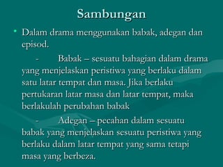Sambungan
• Dalam drama menggunakan babak, adegan dan
  episod.
      -      Babak – sesuatu bahagian dalam drama
  yang menjelaskan peristiwa yang berlaku dalam
  satu latar tempat dan masa. Jika berlaku
  pertukaran latar masa dan latar tempat, maka
  berlakulah perubahan babak
      -      Adegan – pecahan dalam sesuatu
  babak yang menjelaskan sesuatu peristiwa yang
  berlaku dalam latar tempat yang sama tetapi
  masa yang berbeza.
 