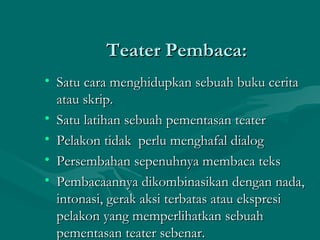 Teater Pembaca:
• Satu cara menghidupkan sebuah buku cerita
  atau skrip.
• Satu latihan sebuah pementasan teater
• Pelakon tidak perlu menghafal dialog
• Persembahan sepenuhnya membaca teks
• Pembacaannya dikombinasikan dengan nada,
  intonasi, gerak aksi terbatas atau ekspresi
  pelakon yang memperlihatkan sebuah
  pementasan teater sebenar.
 