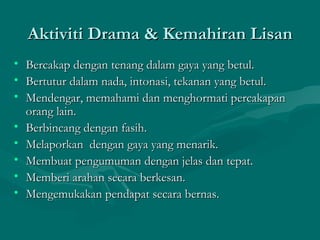 Aktiviti Drama & Kemahiran Lisan
•   Bercakap dengan tenang dalam gaya yang betul.
•   Bertutur dalam nada, intonasi, tekanan yang betul.
•   Mendengar, memahami dan menghormati percakapan
    orang lain.
•   Berbincang dengan fasih.
•   Melaporkan dengan gaya yang menarik.
•   Membuat pengumuman dengan jelas dan tepat.
•   Memberi arahan secara berkesan.
•   Mengemukakan pendapat secara bernas.
 