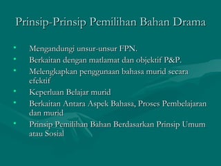 Prinsip-Prinsip Pemilihan Bahan Drama

•   Mengandungi unsur-unsur FPN.
•   Berkaitan dengan matlamat dan objektif P&P.
•   Melengkapkan penggunaan bahasa murid secara
    efektif
•   Keperluan Belajar murid
•   Berkaitan Antara Aspek Bahasa, Proses Pembelajaran
    dan murid
•   Prinsip Pemilihan Bahan Berdasarkan Prinsip Umum
    atau Sosial
 