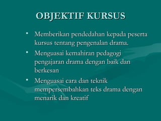 OBJEKTIF KURSUS
• Memberikan pendedahan kepada peserta
  kursus tentang pengenalan drama.
• Menguasai kemahiran pedagogi
  pengajaran drama dengan baik dan
  berkesan
• Menguasai cara dan teknik
  mempersembahkan teks drama dengan
  menarik dan kreatif
 