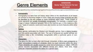 Genre Elements
• Iconography
• Iconography is a term from art history which refers to the classification of art based
on common or recurring images or icons. Films and moving image products can also
be identified by the key images or icons contained within them. These images or
iconic elements are usually immediately recognisable. For example, a central iconic
image of classic Hollywood gangster films is the machine gun, in this instance a film
prop. Types of costume, sound and music also function as iconic features within other
genres.
• Setting
• Many genres, particularly the Western and Gangster genres, have a distinct location
and time period associated with them. The use of temporal and spatial settings can
therefore make a film immediately recognisable within a particular genre or sub-
genre.
• Characters
• The story of a film is most often told through characters. A film’s main protagonist or
“hero” encounters a variety of obstacles which he must overcome within the story.
These obstacles are usually caused by some kind of adversary or “villain”. Different
genres become associated with different heroes and villains. Over time, these
particular characters achieve the status of a “generic type”.
http://www.digitalfilmarchive.net/clda/MovingImageArts/FilmLessonPlans/IntroducingGenre/tabid/283/Default.aspx
HOMEWORK
Revise ‘Genre Elements’ for test
next week
 