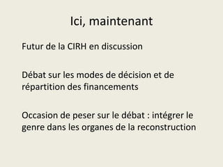 Ici, maintenant
Futur de la CIRH en discussion

Débat sur les modes de décision et de
répartition des financements

Occasion de peser sur le débat : intégrer le
genre dans les organes de la reconstruction
 